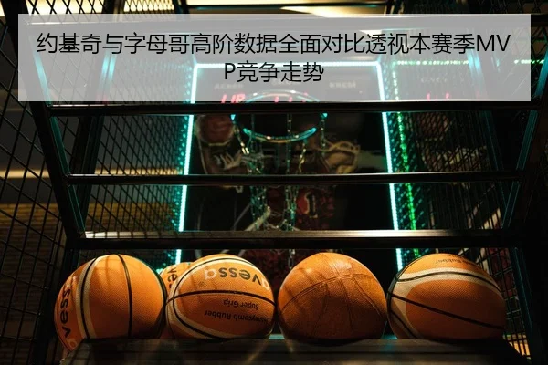 约基奇与字母哥高阶数据全面对比透视本赛季MVP竞争走势