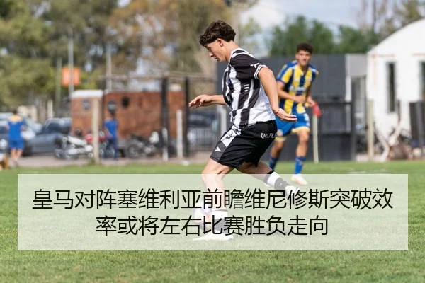 皇马对阵塞维利亚前瞻维尼修斯突破效率或将左右比赛胜负走向